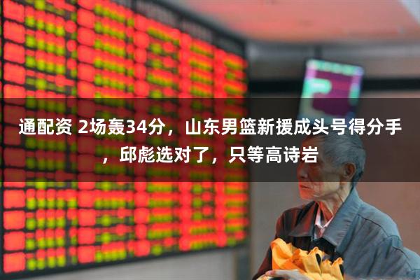 通配资 2场轰34分，山东男篮新援成头号得分手，邱彪选对了，只等高诗岩