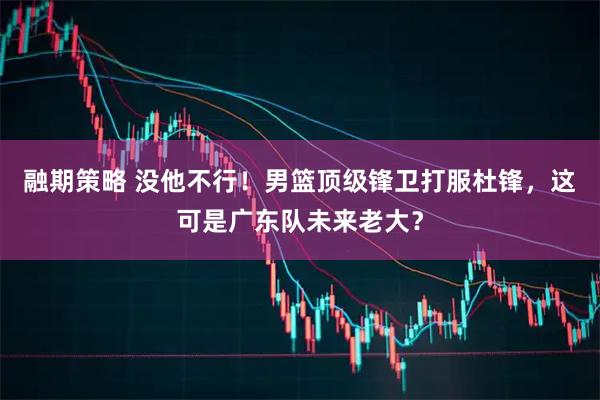 融期策略 没他不行！男篮顶级锋卫打服杜锋，这可是广东队未来老大？