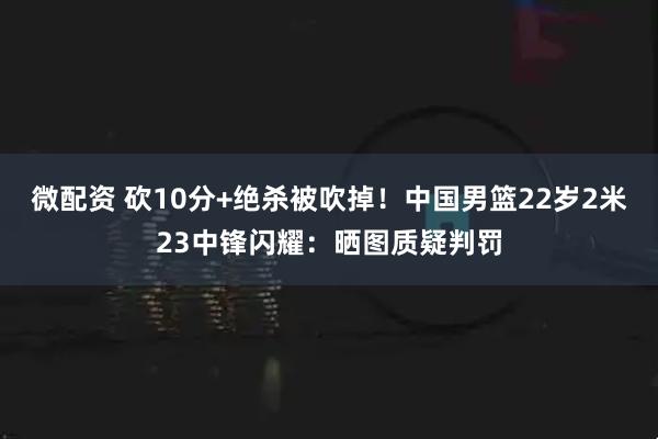 微配资 砍10分+绝杀被吹掉！中国男篮22岁2米23中锋闪耀：晒图质疑判罚