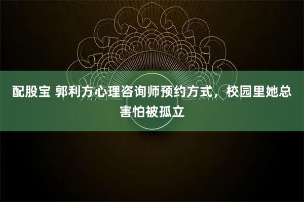 配股宝 郭利方心理咨询师预约方式，校园里她总害怕被孤立