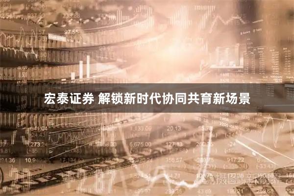 宏泰证券 解锁新时代协同共育新场景