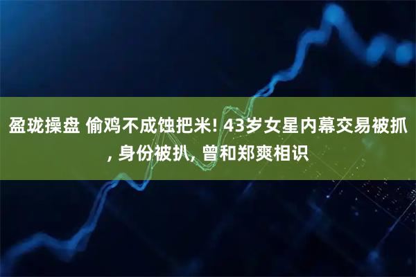 盈珑操盘 偷鸡不成蚀把米! 43岁女星内幕交易被抓, 身份被扒, 曾和郑爽相识