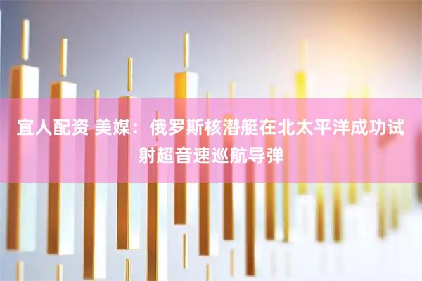 宜人配资 美媒：俄罗斯核潜艇在北太平洋成功试射超音速巡航导弹