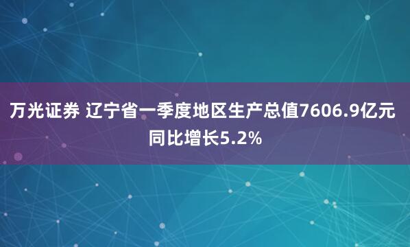 万光证券 辽宁省一季度地区生产总值7606.9亿元 同比增长5.2%