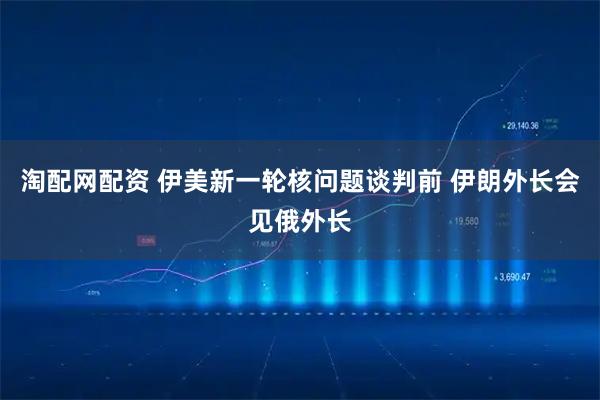 淘配网配资 伊美新一轮核问题谈判前 伊朗外长会见俄外长