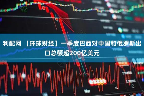 利配网 【环球财经】一季度巴西对中国和俄罗斯出口总额超200亿美元
