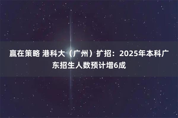 赢在策略 港科大（广州）扩招：2025年本科广东招生人数预计增6成