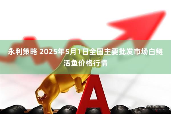 永利策略 2025年5月1日全国主要批发市场白鲢活鱼价格行情