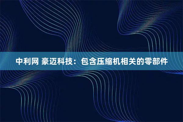 中利网 豪迈科技：包含压缩机相关的零部件