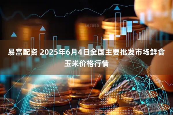 易富配资 2025年6月4日全国主要批发市场鲜食玉米价格行情