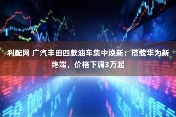 利配网 广汽丰田四款油车集中焕新：搭载华为新终端，价格下调3万起