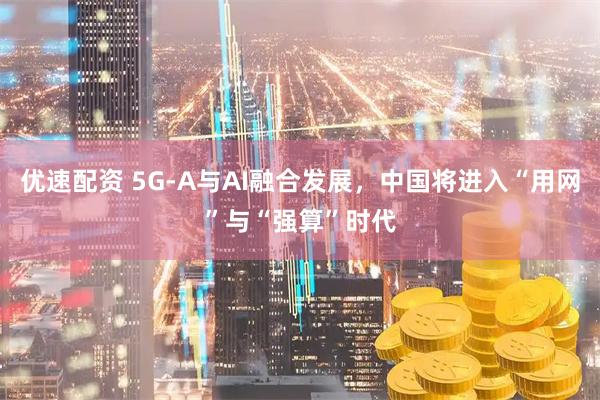 优速配资 5G-A与AI融合发展，中国将进入“用网”与“强算”时代