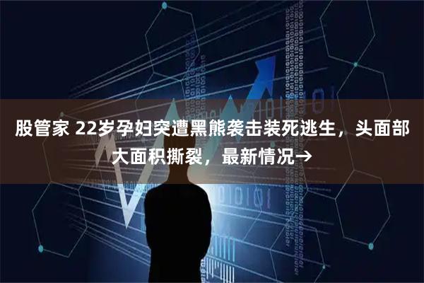 股管家 22岁孕妇突遭黑熊袭击装死逃生，头面部大面积撕裂，最新情况→