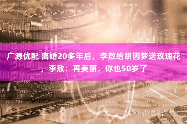 广源优配 离婚20多年后，李敖给胡因梦送玫瑰花，李敖：再美丽，你也50岁了