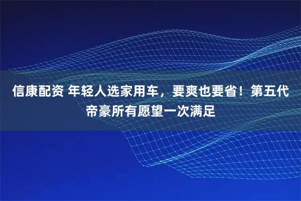 信康配资 年轻人选家用车，要爽也要省！第五代帝豪所有愿望一次满足