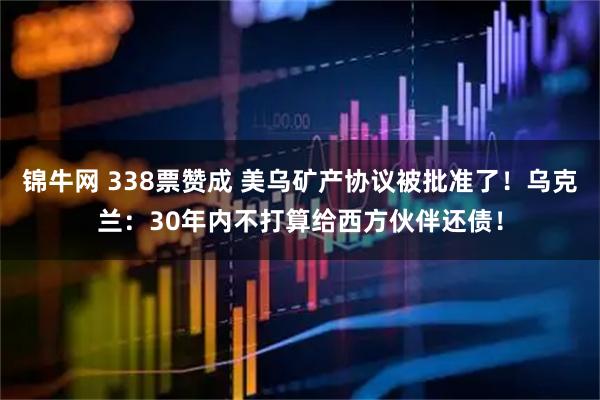 锦牛网 338票赞成 美乌矿产协议被批准了！乌克兰：30年内不打算给西方伙伴还债！