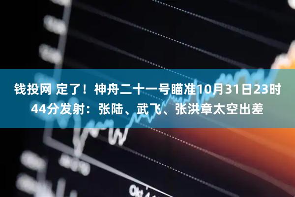 钱投网 定了!神舟二十一号瞄准10月31日23时44分发射:张陆、武飞、张洪章太空出差