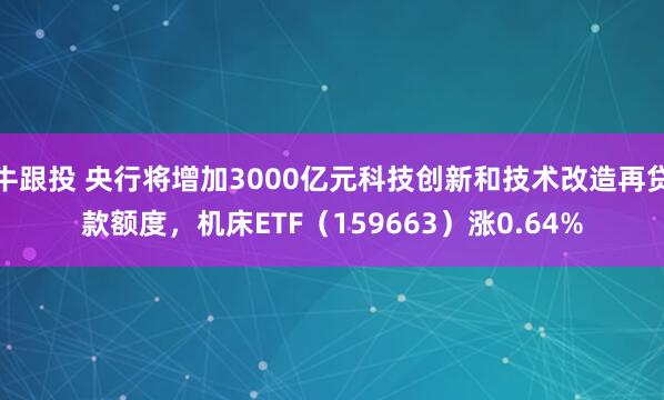 牛跟投 央行将增加3000亿元科技创新和技术改造再贷款额度,机床ETF(159663)涨0.64%