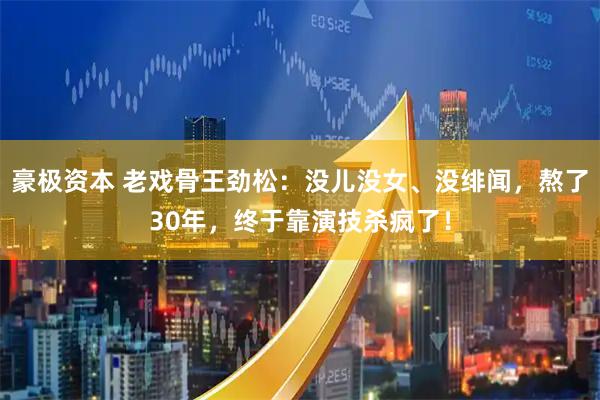 豪极资本 老戏骨王劲松：没儿没女、没绯闻，熬了30年，终于靠演技杀疯了！