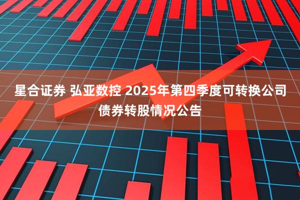 星合证券 弘亚数控 2025年第四季度可转换公司债券转股情况公告