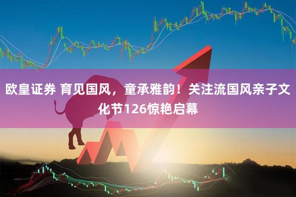 欧皇证券 育见国风，童承雅韵！关注流国风亲子文化节126惊艳启幕
