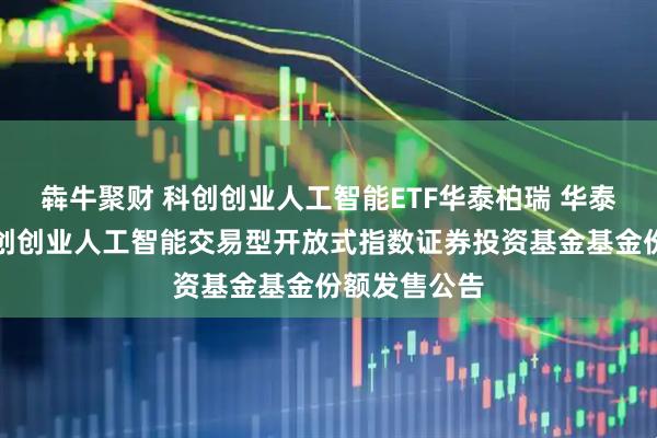 犇牛聚财 科创创业人工智能ETF华泰柏瑞 华泰柏瑞中证科创创业人工智能交易型开放式指数证券投资基金基金份额发售公告