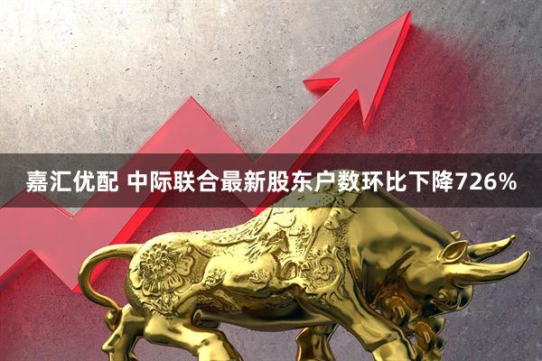 嘉汇优配 中际联合最新股东户数环比下降726%
