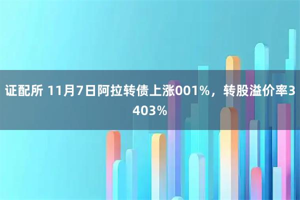 证配所 11月7日阿拉转债上涨001%，转股溢价率3403%