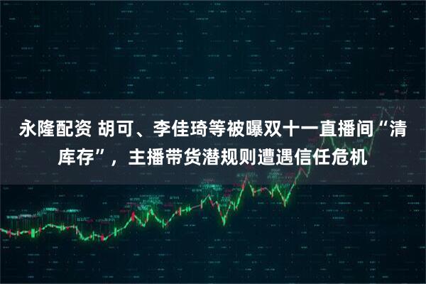 永隆配资 胡可、李佳琦等被曝双十一直播间“清库存”，主播带货潜规则遭遇信任危机