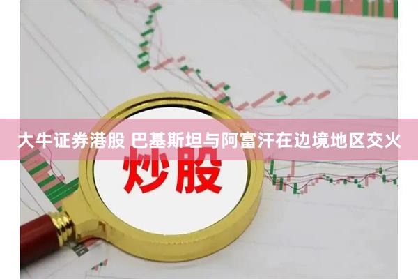 大牛证券港股 巴基斯坦与阿富汗在边境地区交火