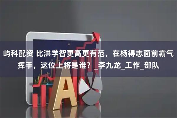 屿科配资 比洪学智更高更有范，在杨得志面前霸气挥手，这位上将是谁？_李九龙_工作_部队