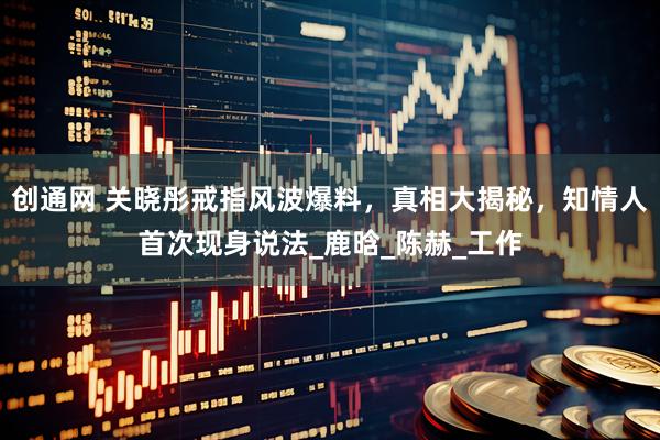 创通网 关晓彤戒指风波爆料，真相大揭秘，知情人首次现身说法_鹿晗_陈赫_工作