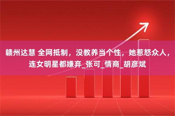 赣州达慧 全网抵制，没教养当个性，她惹怒众人，连女明星都嫌弃_张可_情商_胡彦斌