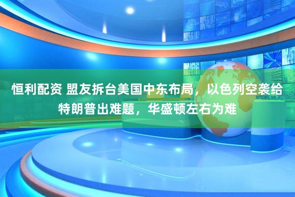 恒利配资 盟友拆台美国中东布局，以色列空袭给特朗普出难题，华盛顿左右为难